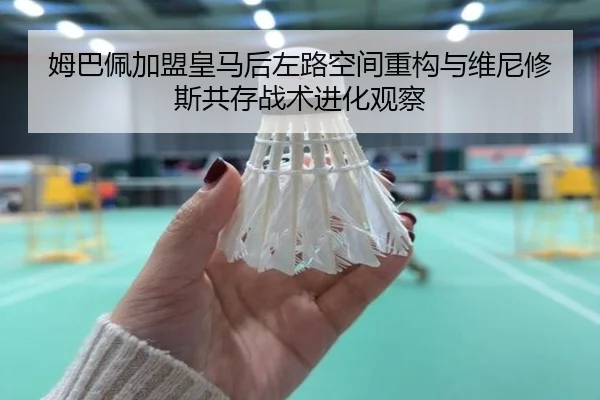 姆巴佩加盟皇马后左路空间重构与维尼修斯共存战术进化观察