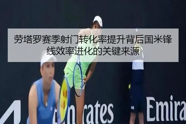 劳塔罗赛季射门转化率提升背后国米锋线效率进化的关键来源