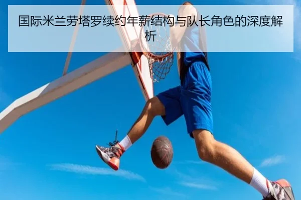 国际米兰劳塔罗续约年薪结构与队长角色的深度解析