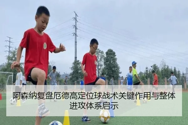 阿森纳复盘厄德高定位球战术关键作用与整体进攻体系启示