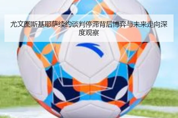 尤文图斯基耶萨续约谈判停滞背后博弈与未来走向深度观察