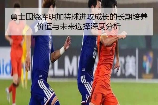 勇士围绕库明加持球进攻成长的长期培养价值与未来选择深度分析