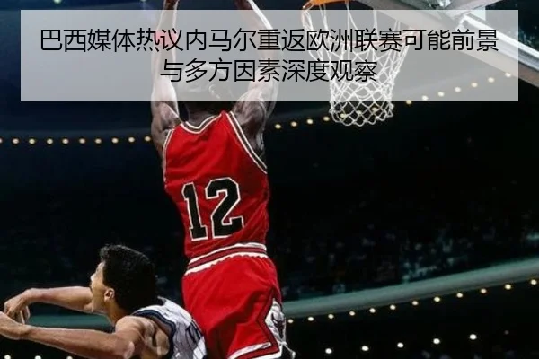 巴西媒体热议内马尔重返欧洲联赛可能前景与多方因素深度观察