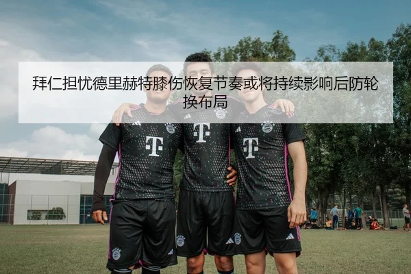拜仁担忧德里赫特膝伤恢复节奏或将持续影响后防轮换布局
