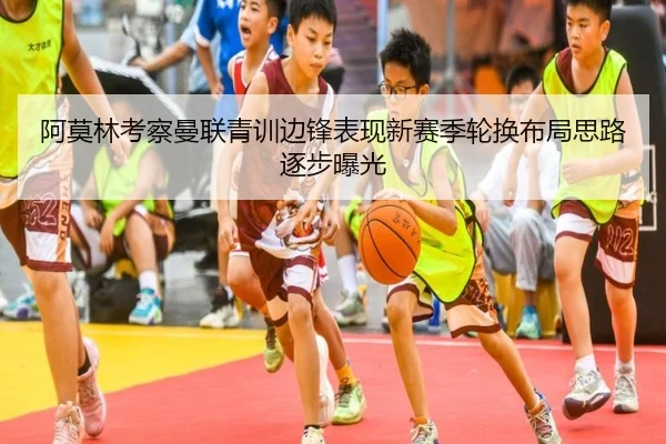 阿莫林考察曼联青训边锋表现新赛季轮换布局思路逐步曝光