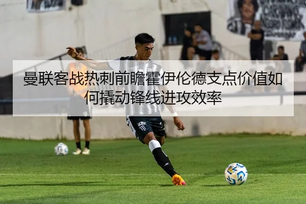 曼联客战热刺前瞻霍伊伦德支点价值如何撬动锋线进攻效率