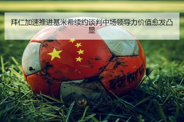 拜仁加速推进基米希续约谈判中场领导力价值愈发凸显
